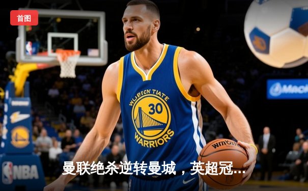 曼联绝杀逆转曼城，英超冠军悬念再起！