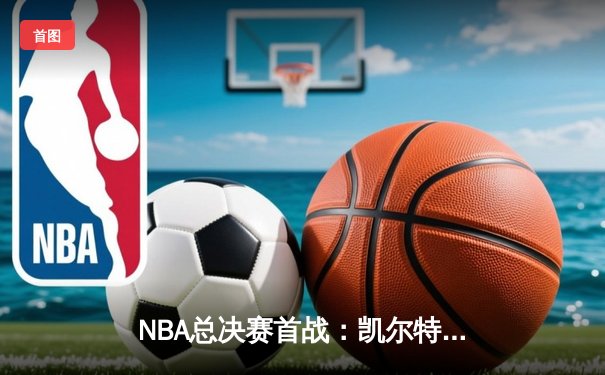 NBA总决赛首战：凯尔特人主场险胜独行侠，塔图姆狂砍36分率队占先机